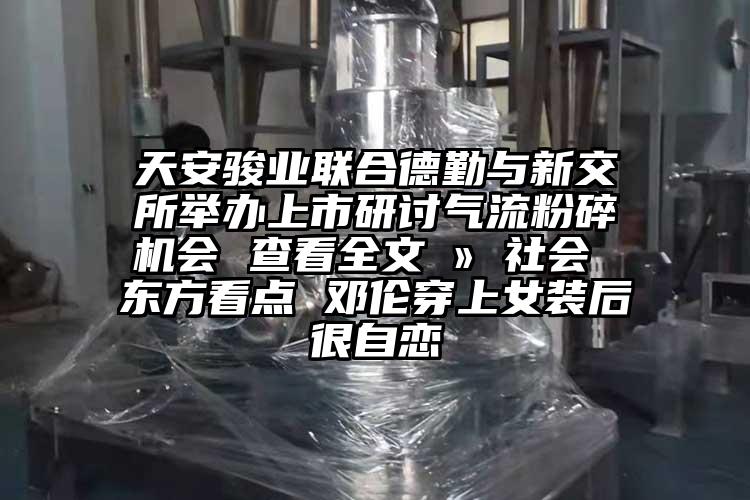 天安駿業(yè)聯(lián)合德勤與新交所舉辦上市研討氣流粉碎機會(huì ) 查看全文 ? 社會(huì ) 東方看點(diǎn) 鄧倫穿上女裝后很自戀