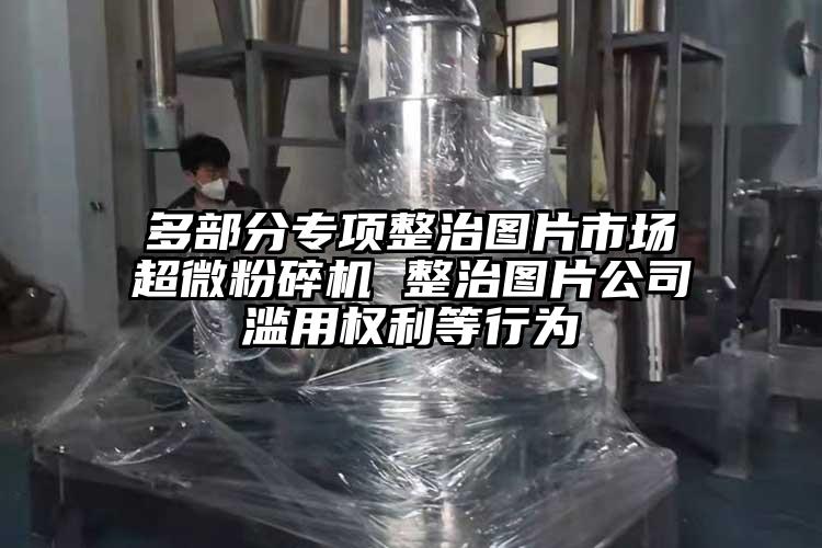 多部分專(zhuān)項整治圖片市場(chǎng)超微粉碎機 整治圖片公司濫用權利等行為