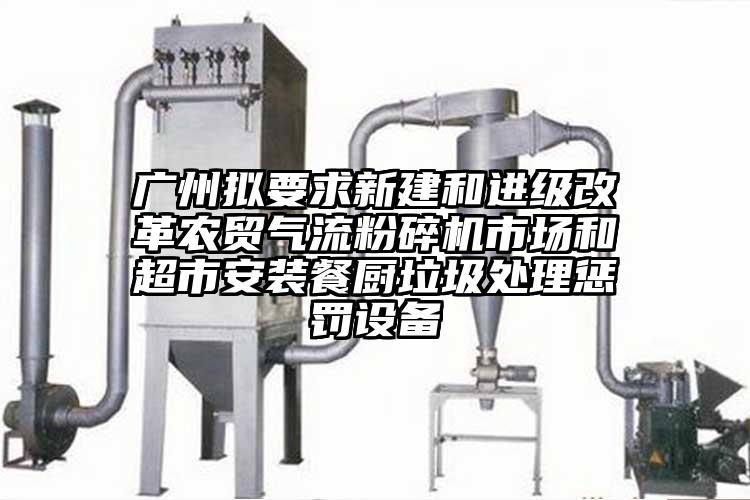 廣州擬要求新建和進(jìn)級改革農貿氣流粉碎機市場(chǎng)和超市安裝餐廚垃圾處理懲罰設備